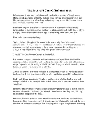The Pros And Cons Of Inflammation
Inflammation is a serious condition which can lead to a number of health issues.
Many experts claim that unhealthy diet can cause chronic inflammation which can
block the proper function of the body and destroy body organs like kidneys, bones,
skin, pancreas, intestines, and heart.
Elson Haas explain that almost all of the diseases of our century are caused by
inflammation in the process when our body is attempting to heal itself. This is why it
is highly recommended to eliminate high inflammatory foods from your diet.
How a diet can damage the body
Today, the busy lifestyle of the people is the reason why there is increased
consumption of packaged and processed foods which have low nutrient value and are
abundant with high inflammatory ... Show more content on Helpwriting.net ...
Also, it is very important to stay away from pro inflammatory foods.
7 Foods That Can Prevent Chronic Inflammation
Hot peppers Jalapeno, capsaicin, and serrano are active ingredients contained in
cayenne and other hot chills which can have the same effect as the anti inflammatory
drugs. Capsaicin has the ability to inhibit the COX 2 enzyme, which is considered as
the major reason of inflammation in arthritis.
Apples and onions They have quercetin in their content which is a natural histamine
inhibitor. It will help in relieving different allergies that are caused by inflammation.
Dark Leafy Green Vegetables They have a rich content of alpha linoleic acid and
omega 3, similar as the omega 3 found in fish. Make sure to consume plenty of these
vegetables.
Pineapple This fruit has powerful anti inflammatory properties due to its rich content
of bromelain which contains enzymes which can minimize swelling, thus relieving
inflammation and pain in the body.
Flaxseeds, walnuts, pumpkin seeds These seeds and nuts should be consumed raw
because the high temperatures will destroy the omega 3 fatty acids. Just soak the nuts
in water, let them stand overnight then use dehydrator so you can give them a crunchy
 