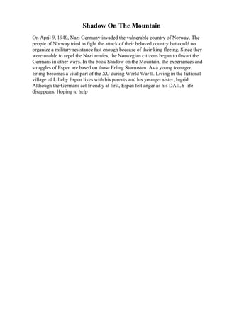 Shadow On The Mountain
On April 9, 1940, Nazi Germany invaded the vulnerable country of Norway. The
people of Norway tried to fight the attack of their beloved country but could no
organize a military resistance fast enough because of their king fleeing. Since they
were unable to repel the Nazi armies, the Norwegian citizens began to thwart the
Germans in other ways. In the book Shadow on the Mountain, the experiences and
struggles of Espen are based on those Erling Storrusten. As a young teenager,
Erling becomes a vital part of the XU during World War ll. Living in the fictional
village of Lilleby Espen lives with his parents and his younger sister, Ingrid.
Although the Germans act friendly at first, Espen felt anger as his DAILY life
disappears. Hoping to help
 