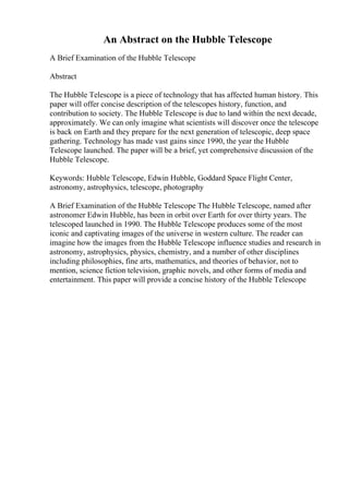An Abstract on the Hubble Telescope
A Brief Examination of the Hubble Telescope
Abstract
The Hubble Telescope is a piece of technology that has affected human history. This
paper will offer concise description of the telescopes history, function, and
contribution to society. The Hubble Telescope is due to land within the next decade,
approximately. We can only imagine what scientists will discover once the telescope
is back on Earth and they prepare for the next generation of telescopic, deep space
gathering. Technology has made vast gains since 1990, the year the Hubble
Telescope launched. The paper will be a brief, yet comprehensive discussion of the
Hubble Telescope.
Keywords: Hubble Telescope, Edwin Hubble, Goddard Space Flight Center,
astronomy, astrophysics, telescope, photography
A Brief Examination of the Hubble Telescope The Hubble Telescope, named after
astronomer Edwin Hubble, has been in orbit over Earth for over thirty years. The
telescoped launched in 1990. The Hubble Telescope produces some of the most
iconic and captivating images of the universe in western culture. The reader can
imagine how the images from the Hubble Telescope influence studies and research in
astronomy, astrophysics, physics, chemistry, and a number of other disciplines
including philosophies, fine arts, mathematics, and theories of behavior, not to
mention, science fiction television, graphic novels, and other forms of media and
entertainment. This paper will provide a concise history of the Hubble Telescope
 