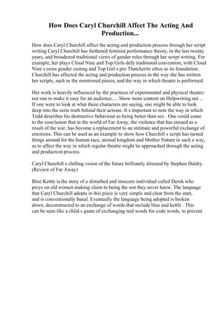 How Does Caryl Churchill Affect The Acting And
Production...
How does Caryl Churchill affect the acting and production process through her script
writing Caryl Churchill has furthered feminist performance theory, in the last twenty
years, and broadened traditional views of gender roles through her script writing. For
example, her plays Cloud Nine and Top Girls defy traditional convention, with Cloud
Nine s cross gender casting and Top Girl s pro Thatcherite ethos as its foundation.
Churchill has affected the acting and production process in the way she has written
her scripts, such as the mentioned pieces, and the way in which theatre is performed.
Her work is heavily influenced by the practices of experimental and physical theatre:
not one to make it easy for an audience, ... Show more content on Helpwriting.net ...
If one were to look at what these characters are saying, one might be able to look
deep into the eerie truth behind their actions. It s important to note the way in which
Todd describes his destructive behaviour as being better than sex . One could come
to the conclusion that in the world of Far Away, the violence that has ensued as a
result of the war, has become a replacement to an intimate and powerful exchange of
emotions. This can be used as an example to show how Churchill s script has turned
things around for the human race, animal kingdom and Mother Nature in such a way,
as to affect the way in which regular theatre might be approached through the acting
and production process.
Caryl Churchill s chilling vision of the future brilliantly directed by Stephen Daldry.
(Review of Far Away)
Blue Kettle is the story of a disturbed and insecure individual called Derek who
preys on old women making claim to being the son they never knew. The language
that Caryl Churchill adopts in this piece is very simple and clear from the start,
and is conventionally banal. Eventually the language being adopted is broken
down, deconstructed to an exchange of words that include blue and kettle . This
can be seen like a child s game of exchanging real words for code words, to prevent
 