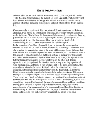 Essay On Atonement
Adapted from Ian McEwan s novel Atonement. In 1935, thirteen year old Briony
Tallis (Saoirise Ronan) changes the lives of her sister Cecilia (Keira Knightley) and
lover Robbie Tuner (James McAvoy). She accuses Robbie of a crime he didn t
commit, which has damaging consequences and guilt which affects Briony s entire
life.
Cinematography is implemented in a variety of different ways to convey Briony s
character. Even before the introduction of Briony, an overview of her bedroom and
of the dollhouse, filled with model figures carefully arranged, reveals much about her
personality. This is the first evidence regarding the creative yet manipulative
personality of Briony. She has arranged her toys to replicate Noah s Ark,
demonstrating the side ... Show more content on Helpwriting.net ...
In the beginning of the film, 13 year old Briony witnesses the sexual tension
between her sister and Robbie; however, she does not completely comprehend what
she is seeing. As a result, this leads to the arrest of Robbie, as Briony believes that
what she saw was he assaulting both her sister and cousin Lola. This incident leads to
the concept of perception in which lighting is utilised in a clever way to illustrate
this. When Briony encounters Cecilia and Robbie in the library, the light shone on
half her face contrasts against the face shadowed on the other half. This is
symbolic to her perception of the situation, as she is only observing a portion of
what has happened. As Briony is only aware of half of the complete situation, this
causes her to misjudge the event. Similarly, when she discovers Lola being
assaulted, light is utilised through her torch when she discovers Lola, the torch
blinds her momentarily, throwing her into the light and then darkness. This causes
Briony to fade, emphasising the idea of how one s sight can affect your perceptions.
These events are critical, as Briony s incorrect perception of occasions is the catalyst
for the whole film and the consequences that are to come. Additionally, light is used
when Briony goes to Paul Marshall the man who assaulted Lola and Lola s wedding.
Briony gazes upwards as light falls upon her from above, implying a sudden
comprehension of her understanding of who assaulted Lola. Here, light depicts the
understanding of the truth. Throughout the film, light is used to illustrate various
ideas, and it tells its own particular story underneath the action of the main
 