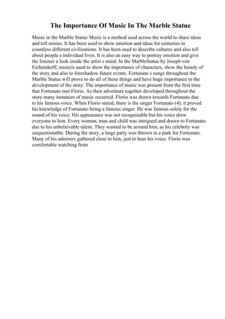 The Importance Of Music In The Marble Statue
Music in the Marble Statue Music is a method used across the world to share ideas
and tell stories. It has been used to show emotion and ideas for centuries in
countless different civilizations. It has been used to describe cultures and also tell
about people s individual lives. It is also an easy way to portray emotion and give
the listener a look inside the artist s mind. In the MarbleStatue by Joseph von
Eichendorff, musicis used to show the importance of characters, show the beauty of
the story and also to foreshadow future events. Fortunato s songs throughout the
Marble Statue will prove to do all of these things and have huge importance to the
development of the story. The importance of music was present from the first time
that Fortunato met Florio. As their adventure together developed throughout the
story many instances of music occurred. Florio was drawn towards Fortunato due
to his famous voice. When Florio stated, there is the singer Fortunato (4), it proved
his knowledge of Fortunato being a famous singer. He was famous solely for the
sound of his voice. His appearance was not recognizable but his voice drew
everyone to him. Every woman, man and child was intrigued and drawn to Fortunato
due to his unbelievable talent. They wanted to be around him, as his celebrity was
unquestionable. During the story, a large party was thrown in a park for Fortunato.
Many of his admirers gathered close to him, just to hear his voice. Florio was
comfortable watching from
 