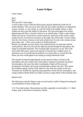Lunar Eclipse
Lunar eclipse
[pic]
[pic]
The June 2011 total eclipse
A lunar eclipse occurs when the Moon passes directly behind the Earth into its
umbra (shadow). This can occur only when the Sun, Earth, and Moon are aligned (in
syzygy ) exactly, or very closely so, with the Earth in the middle. Hence, a lunar
eclipse can only occur the night of a full moon. The type and length of an eclipse
depend upon the Moon s location relative to its orbital nodes. Unlike a solar eclipse,
which can only be viewed from a certain relatively small area of the world, a lunar
eclipse may be viewed from anywhere on the night side of the Earth. A lunar eclipse
lasts for a few hours, whereas a total solar eclipse lasts for only a few minutes at any
given place, due ... Show more content on Helpwriting.net ...
Shorter wavelengths are more likely to be scattered by the air molecules and the
small particles, and so by the time the light has passed through the atmosphere, the
longer wavelengths dominate. This resulting light we perceive as red. This is the
same effect that causes sunsets and sunrises to turn the sky a reddish color; an
alternative way of considering the problem is to realize that, as viewed from the
Moon, the Sun would appear to be setting (or rising) behind the Earth.
The amount of refracted light depends on the amount of dust or clouds in the
atmosphere; this also controls how much light is scattered. In general, the dustier
the atmosphere, the more that other wavelengths of light will be removed
(compared to red light), leaving the resulting light a deeper red color. This causes
the resulting coppery red hue of the Moon to vary from one eclipse to the next.
Volcanoes are notable for expelling large quantities of dust into the atmosphere, and
a large eruption shortly before an eclipse can have a large effect on the resulting color.
Danjon scale
The following scale (the Danjon scale) was devised by AndrГ© Danjon for rating the
overall darkness of lunar eclipses:[4]
L=0: Very dark eclipse. Moon almost invisible, especially at mid totality. L=1: Dark
eclipse, gray or brownish in coloration. Details
 