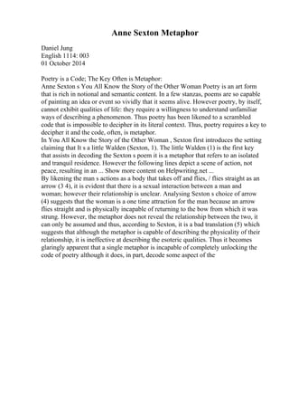 Anne Sexton Metaphor
Daniel Jung
English 1114: 003
01 October 2014
Poetry is a Code; The Key Often is Metaphor:
Anne Sexton s You All Know the Story of the Other Woman Poetry is an art form
that is rich in notional and semantic content. In a few stanzas, poems are so capable
of painting an idea or event so vividly that it seems alive. However poetry, by itself,
cannot exhibit qualities of life: they require a willingness to understand unfamiliar
ways of describing a phenomenon. Thus poetry has been likened to a scrambled
code that is impossible to decipher in its literal context. Thus, poetry requires a key to
decipher it and the code, often, is metaphor.
In You All Know the Story of the Other Woman , Sexton first introduces the setting
claiming that It s a little Walden (Sexton, 1). The little Walden (1) is the first key
that assists in decoding the Sexton s poem it is a metaphor that refers to an isolated
and tranquil residence. However the following lines depict a scene of action, not
peace, resulting in an ... Show more content on Helpwriting.net ...
By likening the man s actions as a body that takes off and flies, / flies straight as an
arrow (3 4), it is evident that there is a sexual interaction between a man and
woman; however their relationship is unclear. Analysing Sexton s choice of arrow
(4) suggests that the woman is a one time attraction for the man because an arrow
flies straight and is physically incapable of returning to the bow from which it was
strung. However, the metaphor does not reveal the relationship between the two, it
can only be assumed and thus, according to Sexton, it is a bad translation (5) which
suggests that although the metaphor is capable of describing the physicality of their
relationship, it is ineffective at describing the esoteric qualities. Thus it becomes
glaringly apparent that a single metaphor is incapable of completely unlocking the
code of poetry although it does, in part, decode some aspect of the
 