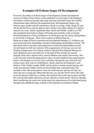 Examples Of Erikson Stages Of Development
Overview According to Erikson stages of development, human development
occurs in 8 Stages from infancy to late adulthood. In each stage of development,
individual s transition through each stage and each individual come into conflict
transitioning under different developmental task. Developmental Stages vary
between ages, gender and life experiences. Sarah is a young, white, single 25 year
old female that lives with her parents and I. Sarah is the oldest sibling of 2 and her
interests are work, school, significant other, beach and Netflix. Sarah is an LPN
who graduated from Galen College of Nursing and currently works at Tampa
General Hospital as a Nurse Technician. As Sarah grew up, she always had guidance
in our family to help get... Show more content on Helpwriting.net ...
Being an in stage of Freud s psychosocial development Intimacy vs. Isolation, you
start to develop close friendships, romantic relationships and building a family. The
individual starts to sacrifice and compromise to make the relationship (n.p,n.d).
An individual can fall into isolation if the requirements of intimacy are not met.
Feeling of depressions rises during isolation. Physical Development During our
early adulthood years our bodies are at the peak of that include our muscle
strength, body mass, reaction time, sensory abilities and cardiac functioning. This
is also the time where the aging process starts. In early adulthood our aging process
begins with changes in our eyes, skin, and body. During this age, both men and
woman enjoy their years of youthfulness. Sarah s physical development is met.
Sarah is 5 feet 7inches weighs 160lbs, but her body is mainly muscle because she
works out and eats healthy. Sarah also has healthy skin, and toned body. Her
eyesight is fair. She wears glasses when she reads because she has one lazy eye
since she was a young girl. Other than the lazy eye, she has 20/20 vision. She only
wears her glasses when she is reading. Her reaction time at this age is quick and fast.
Her sensory and cardiac functions are met. She has no heart issues. She has a healthy
heart considering she works out. Sarah meets the requirements of an individual going
through early adulthood stage. Cognitive Development According to Piaget,
 
