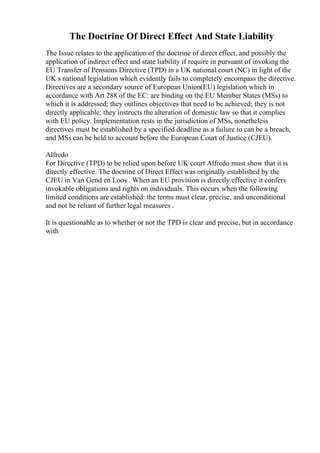 The Doctrine Of Direct Effect And State Liability
The Issue relates to the application of the doctrine of direct effect, and possibly the
application of indirect effect and state liability if require in pursuant of invoking the
EU Transfer of Pensions Directive (TPD) in a UK national court (NC) in light of the
UK s national legislation which evidently fails to completely encompass the directive.
Directives are a secondary source of European Union(EU) legislation which in
accordance with Art 288 of the EC: are binding on the EU Member States (MSs) to
which it is addressed; they outlines objectives that need to be achieved; they is not
directly applicable; they instructs the alteration of domestic law so that it complies
with EU policy. Implementation rests in the jurisdiction of MSs, nonetheless
directives must be established by a specified deadline as a failure to can be a breach,
and MSs can be held to account before the European Court of Justice (CJEU).
Alfredo
For Directive (TPD) to be relied upon before UK court Alfredo must show that it is
directly effective. The doctrine of Direct Effect was originally established by the
CJEU in Van Gend en Loos . When an EU provision is directly effective it confers
invokable obligations and rights on individuals. This occurs when the following
limited conditions are established: the terms must clear, precise, and unconditional
and not be reliant of further legal measures .
It is questionable as to whether or not the TPD is clear and precise, but in accordance
with
 