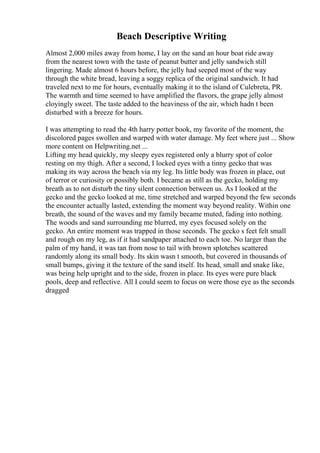 Beach Descriptive Writing
Almost 2,000 miles away from home, I lay on the sand an hour boat ride away
from the nearest town with the taste of peanut butter and jelly sandwich still
lingering. Made almost 6 hours before, the jelly had seeped most of the way
through the white bread, leaving a soggy replica of the original sandwich. It had
traveled next to me for hours, eventually making it to the island of Culebreta, PR.
The warmth and time seemed to have amplified the flavors, the grape jelly almost
cloyingly sweet. The taste added to the heaviness of the air, which hadn t been
disturbed with a breeze for hours.
I was attempting to read the 4th harry potter book, my favorite of the moment, the
discolored pages swollen and warped with water damage. My feet where just ... Show
more content on Helpwriting.net ...
Lifting my head quickly, my sleepy eyes registered only a blurry spot of color
resting on my thigh. After a second, I locked eyes with a tinny gecko that was
making its way across the beach via my leg. Its little body was frozen in place, out
of terror or curiosity or possibly both. I became as still as the gecko, holding my
breath as to not disturb the tiny silent connection between us. As I looked at the
gecko and the gecko looked at me, time stretched and warped beyond the few seconds
the encounter actually lasted, extending the moment way beyond reality. Within one
breath, the sound of the waves and my family became muted, fading into nothing.
The woods and sand surrounding me blurred, my eyes focused solely on the
gecko. An entire moment was trapped in those seconds. The gecko s feet felt small
and rough on my leg, as if it had sandpaper attached to each toe. No larger than the
palm of my hand, it was tan from nose to tail with brown splotches scattered
randomly along its small body. Its skin wasn t smooth, but covered in thousands of
small bumps, giving it the texture of the sand itself. Its head, small and snake like,
was being help upright and to the side, frozen in place. Its eyes were pure black
pools, deep and reflective. All I could seem to focus on were those eye as the seconds
dragged
 