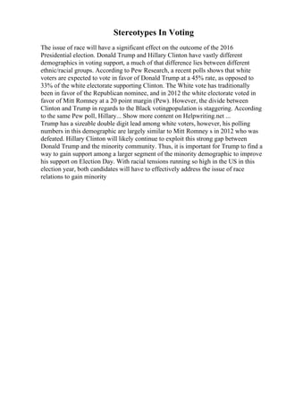 Stereotypes In Voting
The issue of race will have a significant effect on the outcome of the 2016
Presidential election. Donald Trump and Hillary Clinton have vastly different
demographics in voting support, a much of that difference lies between different
ethnic/racial groups. According to Pew Research, a recent polls shows that white
voters are expected to vote in favor of Donald Trump at a 45% rate, as opposed to
33% of the white electorate supporting Clinton. The White vote has traditionally
been in favor of the Republican nominee, and in 2012 the white electorate voted in
favor of Mitt Romney at a 20 point margin (Pew). However, the divide between
Clinton and Trump in regards to the Black votingpopulation is staggering. According
to the same Pew poll, Hillary... Show more content on Helpwriting.net ...
Trump has a sizeable double digit lead among white voters, however, his polling
numbers in this demographic are largely similar to Mitt Romney s in 2012 who was
defeated. Hillary Clinton will likely continue to exploit this strong gap between
Donald Trump and the minority community. Thus, it is important for Trump to find a
way to gain support among a larger segment of the minority demographic to improve
his support on Election Day. With racial tensions running so high in the US in this
election year, both candidates will have to effectively address the issue of race
relations to gain minority
 