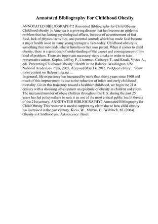 Annotated Bibliography For Childhood Obesity
ANNOTATED BIBLIOGRAPHY2 Annotated Bibliography for Child Obesity
Childhood obesity in America is a growing disease that has become an epidemic
problem that has lasting psychological effects, because of advertisement of fast
food, lack of physical activities, and parental control; which has made food become
a major health issue in many young teenager s lives today. Childhood obesity is
something that most kids inherit from his or her own parent. When it comes to child
obesity, there is a great deal of understanding of the causes and consequences of this
kind of problem. There are important necessary steps to take in order to take
preventative action. Koplan, Jeffrey P., Liverman, Catharyn T., and Kraak, Vivica A.,
eds. Preventing Childhood Obesity : Health in the Balance. Washington, US:
National Academies Press, 2005. Accessed May 14, 2016. ProQuest ebrary.... Show
more content on Helpwriting.net ...
In general, life expectancy has increased by more than thirty years since 1900 and
much of this improvement is due to the reduction of infant and early childhood
mortality. Given this trajectory toward a healthier childhood, we begin the 21st
century with a shocking development an epidemic of obesity in children and youth.
The increased number of obese children throughout the U.S. during the past 25
years has led policymakers to rank it as one of the most critical public health threats
of the 21st century. ANNOTATED BIBLIOGRAPHY3 Annotated Bibliography for
Child Obesity This resource is used to support my claim due to how child obesity
has increased in the past century. Kiess, W., Marcus, C., Wabitsch, M. (2004).
Obesity in Childhood and Adolescence. Basel:
 