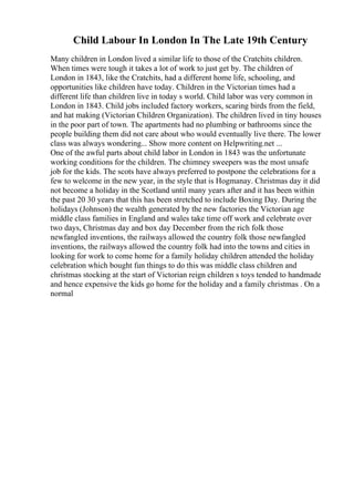Child Labour In London In The Late 19th Century
Many children in London lived a similar life to those of the Cratchits children.
When times were tough it takes a lot of work to just get by. The children of
London in 1843, like the Cratchits, had a different home life, schooling, and
opportunities like children have today. Children in the Victorian times had a
different life than children live in today s world. Child labor was very common in
London in 1843. Child jobs included factory workers, scaring birds from the field,
and hat making (Victorian Children Organization). The children lived in tiny houses
in the poor part of town. The apartments had no plumbing or bathrooms since the
people building them did not care about who would eventually live there. The lower
class was always wondering... Show more content on Helpwriting.net ...
One of the awful parts about child labor in London in 1843 was the unfortunate
working conditions for the children. The chimney sweepers was the most unsafe
job for the kids. The scots have always preferred to postpone the celebrations for a
few to welcome in the new year, in the style that is Hogmanay. Christmas day it did
not become a holiday in the Scotland until many years after and it has been within
the past 20 30 years that this has been stretched to include Boxing Day. During the
holidays (Johnson) the wealth generated by the new factories the Victorian age
middle class families in England and wales take time off work and celebrate over
two days, Christmas day and box day December from the rich folk those
newfangled inventions, the railways allowed the country folk those newfangled
inventions, the railways allowed the country folk had into the towns and cities in
looking for work to come home for a family holiday children attended the holiday
celebration which bought fun things to do this was middle class children and
christmas stocking at the start of Victorian reign children s toys tended to handmade
and hence expensive the kids go home for the holiday and a family christmas . On a
normal
 