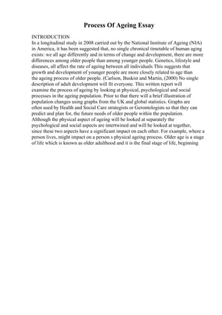 Process Of Ageing Essay
INTRODUCTION
In a longitudinal study in 2008 carried out by the National Institute of Ageing (NIA)
in America, it has been suggested that, no single chronical timetable of human aging
exists: we all age differently and in terms of change and development, there are more
differences among older people than among younger people. Genetics, lifestyle and
diseases, all affect the rate of ageing between all individuals This suggests that
growth and development of younger people are more closely related to age than
the ageing process of older people. (Carlson, Buskist and Martin, (2000) No single
description of adult development will fit everyone. This written report will
examine the process of ageing by looking at physical, psychological and social
processes in the ageing population. Prior to that there will a brief illustration of
population changes using graphs from the UK and global statistics. Graphs are
often used by Health and Social Care strategists or Gerontologists so that they can
predict and plan for, the future needs of older people within the population.
Although the physical aspect of ageing will be looked at separately the
psychological and social aspects are intertwined and will be looked at together,
since these two aspects have a significant impact on each other. For example, where a
person lives, might impact on a person s physical ageing process. Older age is a stage
of life which is known as older adulthood and it is the final stage of life, beginning
 