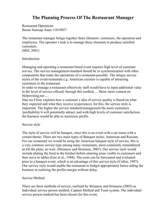 The Planning Process Of The Restaurant Manager
Restaurant Operations
Boom Namsap Anan 11019057
The restaurant manager brings together three elements: customers, the operation and
employees. The operator s task is to manage these elements to produce satisfied
customers.
(Mill, 2001)
Introduction
Managing and operating a restaurant based event requires high level of customer
service. The service management/standard should be in synchronization with other
components that make the operations of a restaurant possible. The unique service
styles of the event/restaurant e.g. American cuisines is capable of attracting
customers to the restaurant.
In order to manage a restaurant effectively staff would have to input additional value
to the level of service offered; through this method, ... Show more content on
Helpwriting.net ...
Hau siu Chow explains how a customer s idea of service quality is based on what
they expected and what they receive (experience), for this, the service style is
important. The higher the service standard/management the more customers
/profitability it will potentially attract; and with high levels of customer satisfaction,
the business would be able to maximize profits.
Service style
The style of service will be banquet, since this is an event with a set menu with a
certain theme. There are two main types of Banquet styles; American and Russian,
For our restaurant we would be using the American banquet style of service, this is
a very common service type among many restaurants, most commonly remembered
as On the plate, no wait. (Strianese and Strainese, 2003). Our service style would
include plating the food in the kitchen before entering areas visible to customers and
then serve to tables (Gee et al., 1984). The costs can be forecasted and evaluated
prior to a banquet event, which is an advantage of this service style (Cullen, 1997).
Our service style would enable the restaurant to budget appropriately hence aiding the
business in realizing the profits margin without delay.
Service Method
There are three methods of service, outlined by Strianese and Strianese (2003) as
Individual service person method, Captain Method and Team system. The individual
service person method has been chosen for this event.
 
