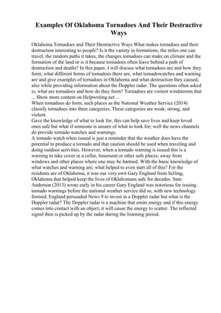 Examples Of Oklahoma Tornadoes And Their Destructive
Ways
Oklahoma Tornadoes and Their Destructive Ways What makes tornadoes and their
destruction interesting to people? Is it the variety in formations, the miles one can
travel, the random paths it takes, the changes tornadoes can make on climate and the
formation of the land or is it because tornadoes often leave behind a path of
destruction and deaths? In this paper, I will discuss what tornadoes are and how they
form, what different forms of tornadoes there are, what tornadowatches and warning
are and give examples of tornadoes in Oklahoma and what destruction they caused,
also while providing information about the Doppler radar. The questions often asked
is; what are tornadoes and how do they form? Tornadoes are violent windstorms that
... Show more content on Helpwriting.net ...
When tornadoes do form; such places as the National Weather Service (2014)
classify tornadoes into three categories. These categories are weak, strong, and
violent.
Gave the knowledge of what to look for, this can help save lives and keep loved
ones safe but what if someone is unsure of what to look for; well the news channels
do provide tornado watches and warnings.
A tornado watch when issued is just a reminder that the weather does have the
potential to produce a tornado and that caution should be used when traveling and
doing outdoor activities. However, when a tornado warning is issued this is a
warning to take cover in a cellar, basement or other safe places; away from
windows and other places where one may be harmed. With the basic knowledge of
what watches and warning are; what helped to even start all of this? For the
residents are of Oklahoma, it was our very own Gary England from Seiling,
Oklahoma that helped keep the lives of Oklahomans safe for decades. Sam
Anderson (2013) wrote early in his career Gary England was notorious for issuing
tornado warnings before the national weather service did so, with new technology
formed; England persuaded News 9 to invest in a Doppler radar but what is the
Doppler radar? The Doppler radar is a machine that emits energy and if this energy
comes into contact with an object, it will cause the energy to scatter. The reflected
signal then is picked up by the radar during the listening period.
 