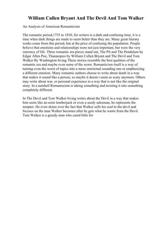 William Cullen Bryant And The Devil And Tom Walker
An Analysis of American Romanticism
The romantic period,1735 to 1830, for writers is a dark and confusing time, it is a
time when dark things are made to seem better than they are. Many great literary
works come from this period, but at the price of confusing the population. People
believe that emotions and relationships were not just important, but were the very
currency of life. Three romantic era pieces stand out, The Pit and The Pendulum by
Edgar Allen Poe, Thanatopsis by William Cullen Bryant and The Devil and Tom
Walker By Washington Irving. These stories resemble the best qualities of the
romantic era and maybe even some of the worst. Romanticism itself is a way of
turning even the worst of topics into a more emotional sounding one or emphasizing
a different emotion. Many romantic authors choose to write about death in a way
that makes it sound like a person, so maybe it doesn t seem as scary anymore. Others
may write about war, or personal experience in a way that is not like the original
story. In a nutshell Romanticism is taking something and twisting it into something
completely different.
In The Devil and Tom Walker Irving writes about the Devil in a way that makes
him seem like an eerie lumberjack or even a seedy salesman, he represents the
tempter. He even skims over the fact that Walker sells his soul to the devil and
focuses on the man Walker becomes after he gets what he wants from the Devil.
Tom Walker is a greedy man who cared little for
 
