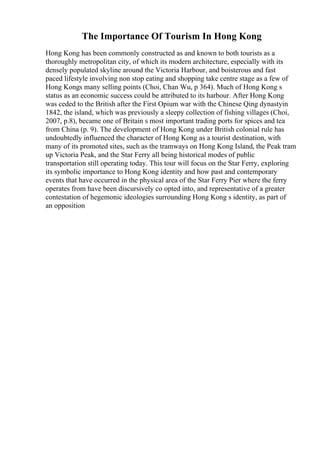 The Importance Of Tourism In Hong Kong
Hong Kong has been commonly constructed as and known to both tourists as a
thoroughly metropolitan city, of which its modern architecture, especially with its
densely populated skyline around the Victoria Harbour, and boisterous and fast
paced lifestyle involving non stop eating and shopping take centre stage as a few of
Hong Kongs many selling points (Choi, Chan Wu, p 364). Much of Hong Kong s
status as an economic success could be attributed to its harbour. After Hong Kong
was ceded to the British after the First Opium war with the Chinese Qing dynastyin
1842, the island, which was previously a sleepy collection of fishing villages (Choi,
2007, p.8), became one of Britain s most important trading ports for spices and tea
from China (p. 9). The development of Hong Kong under British colonial rule has
undoubtedly influenced the character of Hong Kong as a tourist destination, with
many of its promoted sites, such as the tramways on Hong Kong Island, the Peak tram
up Victoria Peak, and the Star Ferry all being historical modes of public
transportation still operating today. This tour will focus on the Star Ferry, exploring
its symbolic importance to Hong Kong identity and how past and contemporary
events that have occurred in the physical area of the Star Ferry Pier where the ferry
operates from have been discursively co opted into, and representative of a greater
contestation of hegemonic ideologies surrounding Hong Kong s identity, as part of
an opposition
 