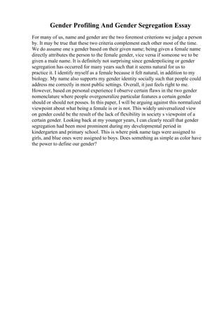 Gender Profiling And Gender Segregation Essay
For many of us, name and gender are the two foremost criterions we judge a person
by. It may be true that these two criteria complement each other most of the time.
We do assume one s gender based on their given name; being given a female name
directly attributes the person to the female gender, vice versa if someone we to be
given a male name. It is definitely not surprising since genderpolicing or gender
segregation has occurred for many years such that it seems natural for us to
practice it. I identify myself as a female because it felt natural, in addition to my
biology. My name also supports my gender identity socially such that people could
address me correctly in most public settings. Overall, it just feels right to me.
However, based on personal experience I observe certain flaws in the two gender
nomenclature where people overgeneralize particular features a certain gender
should or should not posses. In this paper, I will be arguing against this normalized
viewpoint about what being a female is or is not. This widely universalized view
on gender could be the result of the lack of flexibility in society s viewpoint of a
certain gender. Looking back at my younger years, I can clearly recall that gender
segregation had been most prominent during my developmental period in
kindergarten and primary school. This is where pink name tags were assigned to
girls, and blue ones were assigned to boys. Does something as simple as color have
the power to define our gender?
 