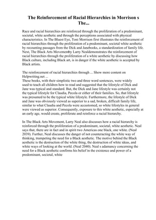 The Reinforcement of Racial Hierarchies in Morrison s
The...
Race and racial hierarchies are reinforced through the proliferation of a predominant,
societal, white aesthetic and through the perceptions associated with physical
characteristics. In The Bluest Eye, Toni Morrison first illustrates the reinforcement of
racial hierarchies through the proliferation of a predominant, societal white aesthetic
by recounting passages from the Dick and Janebooks, a standardization of family life.
Next, The Black Arts Movementby Larry Nealdemonstrates the reinforcement of
racial hierarchies through the proliferation of a white aesthetic by discussing how
Black culture, including Black art, is in danger if the white aesthetic is accepted by
Black artists.
The reinforcement of racial hierarchies through ... Show more content on
Helpwriting.net ...
These books, with their simplistic two and three word sentences, were widely
used to teach all children how to read and suggested that the lifestyle of Dick and
Jane was typical and standard. But, the Dick and Jane lifestyle was certainly not
the typical lifestyle for Claudia, Pecola or either of their families. So, that lifestyle
was presumed to be the typical white lifestyle. Furthermore, the lifestyle of Dick
and Jane was obviously viewed as superior to a sad, broken, difficult family life,
similar to what Claudia and Pecola were accustomed, so white lifestyles in general
were viewed as superior. Consequently, exposure to this white aesthetic, especially at
an early age, would create, proliferate and reinforce a racial hierarchy.
In The Black Arts Movement, Larry Neal also discusses how a racial hierarchy is
reinforced through the proliferation of a predominant, societal, white aesthetic. Neal
says that, there are in fact and in spirit two Americas one black, one white. (Neal
2039). Further, Neal discusses the danger of not counteracting the white way of
thinking, trumpeting the need for a Black aesthetic. The motive behind the Black
aesthetic is the destruction of the white thing, the destruction of white ideas, and
white ways of looking at the world. (Neal 2040). Neal s adamancy concerning the
need for a Black aesthetic confirms his belief in the existence and power of a
predominant, societal, white
 