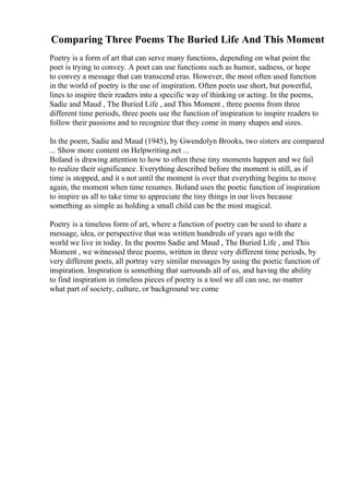 Comparing Three Poems The Buried Life And This Moment
Poetry is a form of art that can serve many functions, depending on what point the
poet is trying to convey. A poet can use functions such as humor, sadness, or hope
to convey a message that can transcend eras. However, the most often used function
in the world of poetry is the use of inspiration. Often poets use short, but powerful,
lines to inspire their readers into a specific way of thinking or acting. In the poems,
Sadie and Maud , The Buried Life , and This Moment , three poems from three
different time periods, three poets use the function of inspiration to inspire readers to
follow their passions and to recognize that they come in many shapes and sizes.
In the poem, Sadie and Maud (1945), by Gwendolyn Brooks, two sisters are compared
... Show more content on Helpwriting.net ...
Boland is drawing attention to how to often these tiny moments happen and we fail
to realize their significance. Everything described before the moment is still, as if
time is stopped, and it s not until the moment is over that everything begins to move
again, the moment when time resumes. Boland uses the poetic function of inspiration
to inspire us all to take time to appreciate the tiny things in our lives because
something as simple as holding a small child can be the most magical.
Poetry is a timeless form of art, where a function of poetry can be used to share a
message, idea, or perspective that was written hundreds of years ago with the
world we live in today. In the poems Sadie and Maud , The Buried Life , and This
Moment , we witnessed three poems, written in three very different time periods, by
very different poets, all portray very similar messages by using the poetic function of
inspiration. Inspiration is something that surrounds all of us, and having the ability
to find inspiration in timeless pieces of poetry is a tool we all can use, no matter
what part of society, culture, or background we come
 
