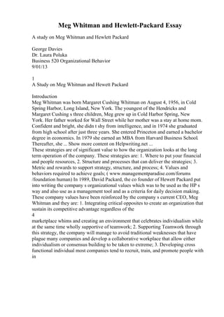 Meg Whitman and Hewlett-Packard Essay
A study on Meg Whitman and Hewlett Packard
George Davies
Dr. Laura Poluka
Business 520 Organizational Behavior
9/01/13
1
A Study on Meg Whitman and Hewett Packard
Introduction
Meg Whitman was born Margaret Cushing Whitman on August 4, 1956, in Cold
Spring Harbor, Long Island, New York. The youngest of the Hendricks and
Margaret Cushing s three children, Meg grew up in Cold Harbor Spring, New
York. Her father worked for Wall Street while her mother was a stay at home mom.
Confident and bright, she didn t shy from intelligence, and in 1974 she graduated
from high school after just three years. She entered Princeton and earned a bachelor
degree in economics. In 1979 she earned an MBA from Harvard Business School.
Thereafter, she ... Show more content on Helpwriting.net ...
These strategies are of significant value to how the organization looks at the long
term operation of the company. These strategies are: 1. Where to put your financial
and people resources, 2. Structure and processes that can deliver the strategies; 3.
Metric and rewards to support strategy, structure, and process; 4. Values and
behaviors required to achieve goals; ( www.managementparadise.com/forums
/foundation human) In 1989, David Packard, the co founder of Hewett Packard put
into writing the company s organizational values which was to be used as the HP s
way and also use as a management tool and as a criteria for daily decision making.
These company values have been reinforced by the company s current CEO, Meg
Whitman and they are: 1. Integrating critical opposites to create an organization that
sustain its competitive advantage regardless of the
4
marketplace whims and creating an environment that celebrates individualism while
at the same time wholly supportive of teamwork; 2. Supporting Teamwork through
this strategy, the company will manage to avoid traditional weaknesses that have
plague many companies and develop a collaborative workplace that allow either
individualism or consensus building to be taken to extreme; 3. Developing cross
functional individual most companies tend to recruit, train, and promote people with
in
 