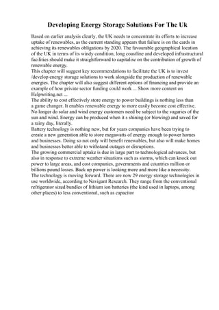 Developing Energy Storage Solutions For The Uk
Based on earlier analysis clearly, the UK needs to concentrate its efforts to increase
uptake of renewables, as the current standing appears that failure is on the cards in
achieving its renewables obligations by 2020. The favourable geographical location
of the UK in terms of its windy condition, long coastline and developed infrastructural
facilities should make it straightforward to capitalise on the contribution of growth of
renewable energy.
This chapter will suggest key recommendations to facilitate the UK is to invest
/develop energy storage solutions to work alongside the production of renewable
energies. The chapter will also suggest different options of financing and provide an
example of how private sector funding could work ... Show more content on
Helpwriting.net ...
The ability to cost effectively store energy to power buildings is nothing less than
a game changer. It enables renewable energy to more easily become cost effective.
No longer do solar and wind energy customers need be subject to the vagaries of the
sun and wind. Energy can be produced when it s shining (or blowing) and saved for
a rainy day, literally.
Battery technology is nothing new, but for years companies have been trying to
create a new generation able to store megawatts of energy enough to power homes
and businesses. Doing so not only will benefit renewables, but also will make homes
and businesses better able to withstand outages or disruptions.
The growing commercial uptake is due in large part to technological advances, but
also in response to extreme weather situations such as storms, which can knock out
power to large areas, and cost companies, governments and countries million or
billions pound losses. Back up power is looking more and more like a necessity.
The technology is moving forward. There are now 29 energy storage technologies in
use worldwide, according to Navigant Research. They range from the conventional
refrigerator sized bundles of lithium ion batteries (the kind used in laptops, among
other places) to less conventional, such as capacitor
 