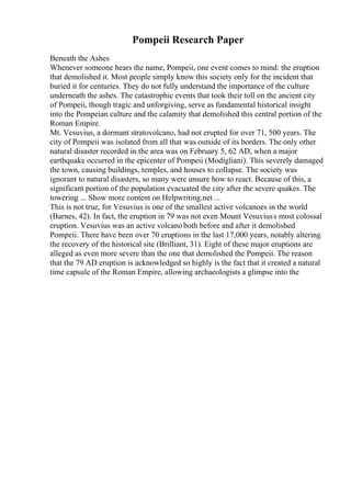Pompeii Research Paper
Beneath the Ashes
Whenever someone hears the name, Pompeii, one event comes to mind: the eruption
that demolished it. Most people simply know this society only for the incident that
buried it for centuries. They do not fully understand the importance of the culture
underneath the ashes. The catastrophic events that took their toll on the ancient city
of Pompeii, though tragic and unforgiving, serve as fundamental historical insight
into the Pompeian culture and the calamity that demolished this central portion of the
Roman Empire.
Mt. Vesuvius, a dormant stratovolcano, had not erupted for over 71, 500 years. The
city of Pompeii was isolated from all that was outside of its borders. The only other
natural disaster recorded in the area was on February 5, 62 AD, when a major
earthquake occurred in the epicenter of Pompeii (Modigliani). This severely damaged
the town, causing buildings, temples, and houses to collapse. The society was
ignorant to natural disasters, so many were unsure how to react. Because of this, a
significant portion of the population evacuated the city after the severe quakes. The
towering ... Show more content on Helpwriting.net ...
This is not true, for Vesuvius is one of the smallest active volcanoes in the world
(Barnes, 42). In fact, the eruption in 79 was not even Mount Vesuviuss most colossal
eruption. Vesuvius was an active volcanoboth before and after it demolished
Pompeii. There have been over 70 eruptions in the last 17,000 years, notably altering
the recovery of the historical site (Brilliant, 31). Eight of these major eruptions are
alleged as even more severe than the one that demolished the Pompeii. The reason
that the 79 AD eruption is acknowledged so highly is the fact that it created a natural
time capsule of the Roman Empire, allowing archaeologists a glimpse into the
 