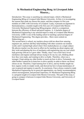 Is Mechanical Engineering Beng At Liverpool John
Moores...
Introduction: This essay is searching my selected major, which is Mechanical
Engineering BEng at Liverpool John Moores University. At first, it is investigating
the reasons that made me choose this major, and then compare its first year
modules at LJMU with University of Liverpool. Lastly, it presents an argument in
thermodynamics, a module taught at the first year of Liverpool John Moores
University Mechanical Engineering BEng program, which is a comparison
between the efficiency of diesel and petrol engines. A: A bachelor degree of
Mechanical Engineering is my selected major to study at Liverpool John Moores
University. LJMU is one of the leading school in teaching a practical degree of
Mechanical Engineering. This degree provides... Show more content on
Helpwriting.net ...
The second factor is school, my teachers always told me about how amazing
engineers are, and how did they help building with other scientists our modern
world, until I reached high school when I first studied physics as a single subject.
My physics teacher was the most to affect me by teaching me about engines and
they work and planting the love of mechanics and engineering into my soul which
kept growing with me as I grew older. Thirdly, since I was a kid I have loved
mechanics and engines and kept always trying to fix my toy cars, thinking about
how they were made, and wanting to drive so badly. Therefore, when was a
teenager, I kept asking my older brother to teach me how to drive. Fortunately, my
older brother wanted me to learn how to drive quickly in order to throw our house
chores on me. Therefore, I kept learning how to drive, and my brother taught me
how engines works in simple words, and showed me how to keep maintenance of
cars in general and engines in specific. In conclusion, I have always wanted to study
Mechanical Engineering for its great job opportunities, my family recommendation,
school encouragement, and personal experience. B: Mechanical Engineering BEng
is a program taught at Liverpool John Moores University. This part of the essay is
going to compare it between Liverpool John Moores University, and University of
Liverpool based
 