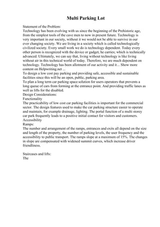 Multi Parking Lot
Statement of the Problem:
Technology has been evolving with us since the beginning of the Prehistoric age,
from the simplest tools of the cave men to now in present future. Technology is
very important in our society, without it we would not be able to survive in our
ever changing society. We are living in a society which is called technologically
civilized society. Every small work we do is technology dependent. Today every
other person is recognized with the device or gadget, he carries; which is technically
advanced. Ultimately, we can say that, living without technology is like living
without air in this technical world of today. Therefore, we are much dependent on
technology. Technology has been allotment of our activity and it... Show more
content on Helpwriting.net ...
To design a low cost pay parking and providing safe, accessible and sustainable
facilities since this will be an open, public, parking area.
To plan a long term car parking space solution for users operators that prevents a
long queue of cars from forming at the entrance point. And providing traffic lanes as
well as lifts for the disabled.
Design Considerations:
Functionality
The practicability of low cost car parking facilities is important for the commercial
sector. The design features used to make the car parking structure easier to operate
and maintain, for example drainage, lighting. The portal function of a multi storey
car park frequently leads to a positive initial contact for visitors and customers.
Accessibility
Ramps:
The number and arrangement of the ramps, entrances and exits all depend on the size
and length of the property, the number of parking levels, the user frequency and the
accessibility to public transport. The ramps slope at a maximum of 15%. The changes
in slope are compensated with widened summit curves, which increase driver
friendliness.
Staircases and lifts:
The
 