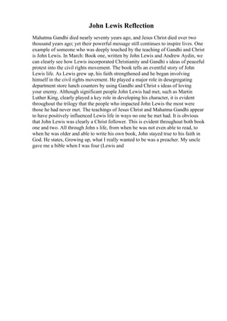 John Lewis Reflection
Mahatma Gandhi died nearly seventy years ago, and Jesus Christ died over two
thousand years ago; yet their powerful message still continues to inspire lives. One
example of someone who was deeply touched by the teaching of Gandhi and Christ
is John Lewis. In March: Book one, written by John Lewis and Andrew Aydin, we
can clearly see how Lewis incorporated Christianity and Gandhi s ideas of peaceful
protest into the civil rights movement. The book tells an eventful story of John
Lewis life. As Lewis grew up, his faith strengthened and he began involving
himself in the civil rights movement. He played a major role in desegregating
department store lunch counters by using Gandhi and Christ s ideas of loving
your enemy. Although significant people John Lewis had met, such as Martin
Luther King, clearly played a key role in developing his character, it is evident
throughout the trilogy that the people who impacted John Lewis the most were
those he had never met. The teachings of Jesus Christ and Mahatma Gandhi appear
to have positively influenced Lewis life in ways no one he met had. It is obvious
that John Lewis was clearly a Christ follower. This is evident throughout both book
one and two. All through John s life, from when he was not even able to read, to
when he was older and able to write his own book, John stayed true to his faith in
God. He states, Growing up, what I really wanted to be was a preacher. My uncle
gave me a bible when I was four (Lewis and
 