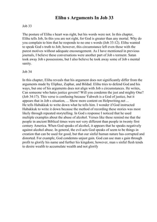Elihu s Arguments In Job 33
Job 33
The posture of Elihu s heart was right, but his words were not. In this chapter,
Elihu tells Job, In this you are not right, for God is greater than any mortal. Why do
you complain to him that he responds to no one s words (Job 33:12). Elihu wanted
to speak God s truth to Job; however, this circumstance left even those with the
purest motives without adequate encouragement. As I have mentioned in previous
journals, I believe these conversations were another part of Job s torment. Satan
took away Job s possessions, but I also believe he took away some of Job s mental
sanity.
Job 34
In this chapter, Elihu reveals that his argument does not significantly differ from the
arguments made by Eliphaz, Zophar, and Bildad. Elihu tries to defend God and his
ways, but one of his arguments does not align with Job s circumstances. He writes,
Can someone who hates justice govern? Will you condemn the just and mighty One?
(Job 34:17). This verse is confusing because Yahweh is a God of justice, but it
appears that in Job s situation, ... Show more content on Helpwriting.net ...
He tells Habakkuk to write down what he tells him. I wonder if God instructed
Habakkuk to write it down because the method of recording these stories was most
likely through repeated storytelling. In God s response I noticed that he used
multiple examples about the abuse of alcohol. Verses like these remind me that the
people in ancient Biblical times were not very different than people in twenty first
century America. When God speaks of alcohol, it appears that he speaks negatively
against alcohol abuse. In general, the evil acts God speaks of seem to be things in
creation that can be used for good, but that our sinful human nature has corrupted and
distorted. For example, God condemns unjust gain. God can use man s gain through
profit to glorify his name and further his kingdom; however, man s sinful flesh tends
to desire wealth to accumulate wealth and not glorify
 