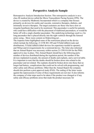 Perspective Analysis Sample
Retrospective Analysis Introduction Section: This retrospective analysis is on a
class III medical device called the Micra Transcatheter Pacing System (TPS). The
device is created by Medtronic Incorporated which is a company that focuses
primarily on devices for cardio and vascular, restorative therapies, diabetes, and
minimally invasive therapies. The target customers are those who have slow or
irregular heartbeats that need to be monitored. This pacemaker is useful for patients
who could have difficulties with the placement of traditional pacemakers, or would be
better off with a single chamber pacemaker. The underlying technology used is a 1in
long pacemaker that is placed directly into the right ventricle through the femoral
artery using... Show more content on Helpwriting.net ...
The response letter highlighted some of the restrictions placed on the device
which include the following: 21 CFR 801.109 and 515(d)(1)(B)(ii) (sale and
distribution), 515(d)(1)(B)(ii) (label devices for experience needed to operate),
and 502(q) and (r) (requirements for a restricted device. The letter also informed
that an Annual Report was necessary within section 21 CFR 814.84 for the PMA
approval to stay in place. This Annual Report should have the following parts:
number of devices distributed during the regulation period, the number of the
devices implanted in people, the amount of deaths and explants, and a survival table.
It is important to note that the deaths should be broken down into related to the
pacemaker and not related. The explants should be broken down into those that no
longer had battery, complications that could not be solved with programming, and
other safety and efficacy problems. Other than the Annual Report the company
should also perform a post approval study (PAS). The ending of the letter warns
against the repercussions if some of these requirements are not met. It also informs
the company of what steps need to be taken if the product was changed or if any
safety and efficacy problems arose that made the product necessary for
 