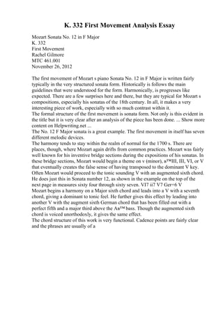 K. 332 First Movement Analysis Essay
Mozart Sonata No. 12 in F Major
K. 332
First Movement
Rachel Gilmore
MTC 461.001
November 26, 2012
The first movement of Mozart s piano Sonata No. 12 in F Major is written fairly
typically in the very structured sonata form. Historically is follows the main
guidelines that were understood for the form. Harmonically, is progresses like
expected. There are a few surprises here and there, but they are typical for Mozart s
compositions, especially his sonatas of the 18th century. In all, it makes a very
interesting piece of work, especially with so much contrast within it.
The formal structure of the first movement is sonata form. Not only is this evident in
the title but it is very clear after an analysis of the piece has been done. ... Show more
content on Helpwriting.net ...
The No. 12 F Major sonata is a great example. The first movement in itself has seven
different melodic devices.
The harmony tends to stay within the realm of normal for the 1700 s. There are
places, though, where Mozart again drifts from common practices. Mozart was fairly
well known for his inventive bridge sections during the expositions of his sonatas. In
these bridge sections, Mozart would begin a theme on v (minor), в™III, III, VI, or V
that eventually creates the false sense of having transposed to the dominant V key.
Often Mozart would proceed to the tonic sounding V with an augmented sixth chord.
He does just this in Sonata number 12, as shown in the example on the top of the
next page in measures sixty four through sixty seven. VI7 ii7 V7 Ger+6 V
Mozart begins a harmony on a Major sixth chord and leads into a V with a seventh
chord, giving a dominant to tonic feel. He further gives this effect by leading into
another V with the augment sixth German chord that has been filled out with a
perfect fifth and a major third above the Aв™ bass. Though the augmented sixth
chord is voiced unorthodoxly, it gives the same effect.
The chord structure of this work is very functional. Cadence points are fairly clear
and the phrases are usually of a
 