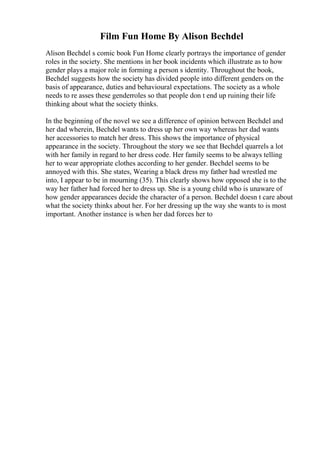 Film Fun Home By Alison Bechdel
Alison Bechdel s comic book Fun Home clearly portrays the importance of gender
roles in the society. She mentions in her book incidents which illustrate as to how
gender plays a major role in forming a person s identity. Throughout the book,
Bechdel suggests how the society has divided people into different genders on the
basis of appearance, duties and behavioural expectations. The society as a whole
needs to re asses these genderroles so that people don t end up ruining their life
thinking about what the society thinks.
In the beginning of the novel we see a difference of opinion between Bechdel and
her dad wherein, Bechdel wants to dress up her own way whereas her dad wants
her accessories to match her dress. This shows the importance of physical
appearance in the society. Throughout the story we see that Bechdel quarrels a lot
with her family in regard to her dress code. Her family seems to be always telling
her to wear appropriate clothes according to her gender. Bechdel seems to be
annoyed with this. She states, Wearing a black dress my father had wrestled me
into, I appear to be in mourning (35). This clearly shows how opposed she is to the
way her father had forced her to dress up. She is a young child who is unaware of
how gender appearances decide the character of a person. Bechdel doesn t care about
what the society thinks about her. For her dressing up the way she wants to is most
important. Another instance is when her dad forces her to
 