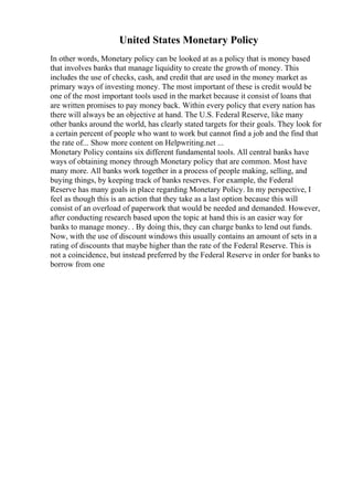 United States Monetary Policy
In other words, Monetary policy can be looked at as a policy that is money based
that involves banks that manage liquidity to create the growth of money. This
includes the use of checks, cash, and credit that are used in the money market as
primary ways of investing money. The most important of these is credit would be
one of the most important tools used in the market because it consist of loans that
are written promises to pay money back. Within every policy that every nation has
there will always be an objective at hand. The U.S. Federal Reserve, like many
other banks around the world, has clearly stated targets for their goals. They look for
a certain percent of people who want to work but cannot find a job and the find that
the rate of... Show more content on Helpwriting.net ...
Monetary Policy contains six different fundamental tools. All central banks have
ways of obtaining money through Monetary policy that are common. Most have
many more. All banks work together in a process of people making, selling, and
buying things, by keeping track of banks reserves. For example, the Federal
Reserve has many goals in place regarding Monetary Policy. In my perspective, I
feel as though this is an action that they take as a last option because this will
consist of an overload of paperwork that would be needed and demanded. However,
after conducting research based upon the topic at hand this is an easier way for
banks to manage money. . By doing this, they can charge banks to lend out funds.
Now, with the use of discount windows this usually contains an amount of sets in a
rating of discounts that maybe higher than the rate of the Federal Reserve. This is
not a coincidence, but instead preferred by the Federal Reserve in order for banks to
borrow from one
 