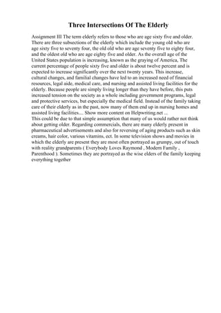 Three Intersections Of The Elderly
Assignment III The term elderly refers to those who are age sixty five and older.
There are three subsections of the elderly which include the young old who are
age sixty five to seventy four, the old old who are age seventy five to eighty four,
and the oldest old who are age eighty five and older. As the overall age of the
United States population is increasing, known as the graying of America, The
current percentage of people sixty five and older is about twelve percent and is
expected to increase significantly over the next twenty years. This increase,
cultural changes, and familial changes have led to an increased need of financial
resources, legal aide, medical care, and nursing and assisted living facilities for the
elderly. Because people are simply living longer than they have before, this puts
increased tension on the society as a whole including government programs, legal
and protective services, but especially the medical field. Instead of the family taking
care of their elderly as in the past, now many of them end up in nursing homes and
assisted living facilities.... Show more content on Helpwriting.net ...
This could be due to that simple assumption that many of us would rather not think
about getting older. Regarding commercials, there are many elderly present in
pharmaceutical advertisements and also for reversing of aging products such as skin
creams, hair color, various vitamins, ect. In some television shows and movies in
which the elderly are present they are most often portrayed as grumpy, out of touch
with reality grandparents ( Everybody Loves Raymond , Modern Family ,
Parenthood ). Sometimes they are portrayed as the wise elders of the family keeping
everything together
 