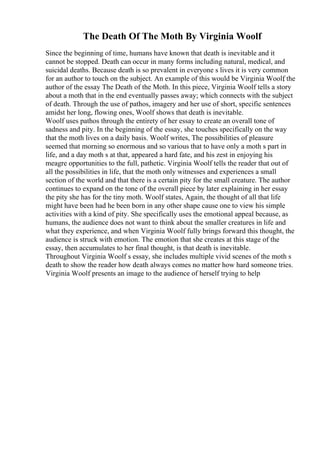 The Death Of The Moth By Virginia Woolf
Since the beginning of time, humans have known that death is inevitable and it
cannot be stopped. Death can occur in many forms including natural, medical, and
suicidal deaths. Because death is so prevalent in everyone s lives it is very common
for an author to touch on the subject. An example of this would be Virginia Woolf
, the
author of the essay The Death of the Moth. In this piece, Virginia Woolf tells a story
about a moth that in the end eventually passes away; which connects with the subject
of death. Through the use of pathos, imagery and her use of short, specific sentences
amidst her long, flowing ones, Woolf shows that death is inevitable.
Woolf uses pathos through the entirety of her essay to create an overall tone of
sadness and pity. In the beginning of the essay, she touches specifically on the way
that the moth lives on a daily basis. Woolf writes, The possibilities of pleasure
seemed that morning so enormous and so various that to have only a moth s part in
life, and a day moth s at that, appeared a hard fate, and his zest in enjoying his
meagre opportunities to the full, pathetic. Virginia Woolf tells the reader that out of
all the possibilities in life, that the moth only witnesses and experiences a small
section of the world and that there is a certain pity for the small creature. The author
continues to expand on the tone of the overall piece by later explaining in her essay
the pity she has for the tiny moth. Woolf states, Again, the thought of all that life
might have been had he been born in any other shape cause one to view his simple
activities with a kind of pity. She specifically uses the emotional appeal because, as
humans, the audience does not want to think about the smaller creatures in life and
what they experience, and when Virginia Woolf fully brings forward this thought, the
audience is struck with emotion. The emotion that she creates at this stage of the
essay, then accumulates to her final thought, is that death is inevitable.
Throughout Virginia Woolf s essay, she includes multiple vivid scenes of the moth s
death to show the reader how death always comes no matter how hard someone tries.
Virginia Woolf presents an image to the audience of herself trying to help
 