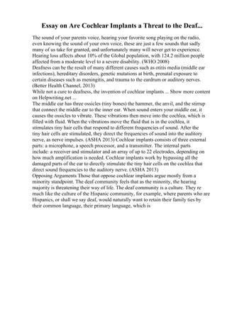 Essay on Are Cochlear Implants a Threat to the Deaf...
The sound of your parents voice, hearing your favorite song playing on the radio,
even knowing the sound of your own voice, these are just a few sounds that sadly
many of us take for granted, and unfortunately many will never get to experience.
Hearing loss affects about 10% of the Global population, with 124.2 million people
affected from a moderate level to a severe disability. (WHO 2008)
Deafness can be the result of many different causes such as otitis media (middle ear
infections), hereditary disorders, genetic mutations at birth, prenatal exposure to
certain diseases such as meningitis, and trauma to the eardrum or auditory nerves.
(Better Health Channel, 2013)
While not a cure to deafness, the invention of cochlear implants ... Show more content
on Helpwriting.net ...
The middle ear has three ossicles (tiny bones) the hammer, the anvil, and the stirrup
that connect the middle ear to the inner ear. When sound enters your middle ear, it
causes the ossicles to vibrate. These vibrations then move into the cochlea, which is
filled with fluid. When the vibrations move the fluid that is in the cochlea, it
stimulates tiny hair cells that respond to different frequencies of sound. After the
tiny hair cells are stimulated, they direct the frequencies of sound into the auditory
nerve, as nerve impulses. (ASHA 2013) Cochlear implants consists of three external
parts: a microphone, a speech processor, and a transmitter. The internal parts
include: a receiver and stimulator and an array of up to 22 electrodes, depending on
how much amplification is needed. Cochlear implants work by bypassing all the
damaged parts of the ear to directly stimulate the tiny hair cells on the cochlea that
direct sound frequencies to the auditory nerve. (ASHA 2013)
Opposing Arguments Those that oppose cochlear implants argue mostly from a
minority standpoint. The deaf community feels that as the minority, the hearing
majority is threatening their way of life. The deaf community is a culture. They re
much like the culture of the Hispanic community, for example, where parents who are
Hispanics, or shall we say deaf, would naturally want to retain their family ties by
their common language, their primary language, which is
 