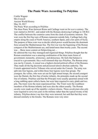 The Punic Wars According To Polybius
Caitlin Wagner
Mrs Crowell
Ancient World History
May 10, 2017
The Punic Wars according to Polybius
The three Punic Wars between Rome and Carthage went on for over a century. The
wars started in 264 B.C. and ended with the Romans destroying Carthage in 146 B.C.
The conflict between the countries came from the clash of economic interests. The
wars were the first big wars of Roman expansion outside Italy. Carthage had a big
empire along the coast of North America, southern Spain, and a few parts of Sicily.
The purpose of these wars was to decide which power would become the dominant
force around the Mediterranean Sea. The first war was the beginning of the Roman
conquest of the Mediterranean sea, and lasted more than twenty years. The second
was ... Show more content on Helpwriting.net ...
He admired the way they managed and organized things. Polybius thought that the
Roman constitution was a amazing combination of the three main forms of
government; monarchy, aristocracy, and democracy. He feels that balance is
crucial to a govenmennt. like a well trimmed ship says Polybius, The Roman army
was ran by Consuls, A consul was a highest elected political officer of the Romans.
They made all the big decisions and possessed almost absolute authority. The
Consuls appointed twelve Tribunes who served under the Consuls. The army was
split into four legions, and within those four legions were four groups. The
youngest, the velites, who were set out for light armed troops, the second youngest
were the Hastati, the first line of melee infantry, the principles made up the second
line of infantry. Polybius said that the Principes were usually spearmen armed with
a long stabbing spear called a hasta, but were later required to carry gladii and two
pila. The triarii were the most experienced line. The Triarii were the wealthiest
members of the Roman infantry and were also the oldest usually. The Roman
cavalry were made up of the republic s richest citizens. These cavalrymen also only
were required to serve ten years in the military rather than the typical twenty of the
infantry. Polybius doesn t say how they were armored, but said that that they were
dressed similarly to the Greeks. The Romans were very strict
 