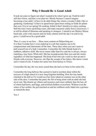 Why I Should Be A Good Adult
It took me years to figure out what I wanted to be when I grow up. Truth be told I
still don t know, and don t ever plan too. Mostly because I cannot imagine
becoming a true adult. I d have to do adult things like return a sweater I didn t like or
gardening. Gardening! I d have to spend hours upon hours toiling in fields for plants
that won t live to see spring! Or cooking, forbid it that I should ever enjoy cooking.
Half the time I mess up boiling water, and make macaroni solely from a microwave. I
m still be afraid of librarians and speaking to strangers. I intend to use Mickey Mouse
band aids, color with crayons and eat lucky charms until the day I m cold in my
grave. I could never be a good adult.
Thus, it s easy to see how ... Show more content on Helpwriting.net ...
It is then I wonder how I even ended up in a job that requires one to be
compassionate and charismatic all the time. Those days when you can t seem to
pull yourself out of a funk I remember. I remember the little blonde head of a
stubborn, talkative child. She never seems older than five and she is always, always
clutching a tiny Snow White doll. She has incandescently blue eyes and she smiles
regardless of what has happened. The kind of kid who can t seem to shut up and is
friends with everyone. However, she flips the sounds of her letters. She doesn t mind
and it s kind of cute. It makes her name turn from Kelsey to Telsee.
I remember the day she was more scared than she had ever been in her entire life.
I remember the long hallway that seemed to lead to nowhere deep within the
recesses of a high school in a now long forgotten building. How her tiny hands
clutched to the doll as if it would save her from whatever creature was on the other
side of the door. I remember the panic she felt at being alone with an adult she had
never met. She dreamt up villains and monsters each more unlikely than the last, all
of whom had horns, and fangs, and terrified children everywhere. Without even the
solace of her mother, the girl marched on and her stubborn smile faded into a grimace
as neared the door.
Yet, I
 