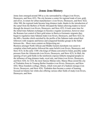 Jenne Jeno History
Jenne Jeno emerged around 300 as a city surrounded by villages (von Sivers,
Desnoyers, and Stow 422). The city became a center for regional trade of iron, gold,
and silver, in return for urban manufacturer s (von Sivers, Desnoyers, and Stow 422).
After 300, the regional trade became long distance trade, thanks to the introduction of
the camel from the Berbers of North Africaand the Sahara allowing traders to travel
through the dessert (von Sivers, Desnoyers, and Stow 422). It took some time for
the initial trans Saharan exchanges to become a regular occurrence, however once
the Romans lost control of their gold mines in Iberia to Germanic migrants they
began to regularize trans Saharan trade (von Sivers, Desnoyers, and Stow 422). In
the 600 s, Soninke chiefs enriched by the profits of the Saharan trade armed their
followers with weapons and horses and conquered Soninke groups in the Sahel
between the... Show more content on Helpwriting.net ...
Business amongst North African and Middle Eastern merchants was easier to
complete when both parties followed the same beliefs (von Sivers, Desnoyers, and
Stow 413). In the early 1100 s the kings of Ghana converted to Islam, possibly under
pressure from the Almoravids (von Sivers, Desnoyers, and Stow 423). In Mali, the
opening of new gold fields in the rainforests exposes hitherto marginal peoples to
the influence of long distance trade, royal rule, and Islam (von Sivers, Desnoyers,
and Stow 424). In 1324, the most famous Malian ruler, Mansa Musa seized the city
of Timbuktu from its Touareg Berber founders (von Sivers, Desnoyers, and Stow
426). Musa founded a college, library, which were part of a Sankore mosque (von
Sivers, Desnoyers, and Stow 426). Timbuktu then became a center of learning
focused on Islamic law while also offering various other fields of study (von Sivers,
Desnoyers, and Stow
 