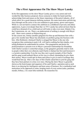 The s First Appearance On The Show Meyer Lansky
In his first appearance on the show Meyer Lansky gives a very earnst and well
worded but fake business proposal, forces someone to shake his hand (and thus
acknowledge him) and muses on the future importance of the petrol industry, all of
which allow for a good character defining moment. His main motivation and driving
force through out the series is his own ambition to gain money, power and respect.
While it s not not hard to connect this ambition to a childhood of poverty and ethnic
oppression, it goes even deeper than that: in 1931 Lansky has achieved more than he
could have dreamed of as a child and yet still looks to take even more Atlantic City,
the Commission, etc. etc. There s an undercurrent of nothing is enough with Meyer
and... Show more content on Helpwriting.net ...
In late season one, Jimmy (another gangster) ties him up and threatens him with a
gun a few months later Meyer has absolutely no problem going into business with
him. After Rothstein s betrayal Charlie is enraged but Meyer is the one who
recognizes that continuing to push A.R. will lead to nothing but their deaths, even
telling Rothstein he understands his actions. This pragmatism and desire for
professionalism is present even in Meyer s personal relationships his friendship
with Charlie Luciano is somewhat unique, as the gangsters generally tend to stick
to people within their own ethnicity (and Charlie is Italian) but first and foremost it
s a lucrative partnership. Even the way they met is good example of this Charlie
and his gang would ambush Meyer on his way to school, demanding he give them
their money. Meyer would spit on them and refuse to give in and in exchange they
would beat him up. After a few days of this Charlie asked him to join his gang and
they have been partners in crime ever since. During the show Meyer is generally
shown as the book keeper and organizer of his and Charlie s operation and as such
there is no denying his intelligence and keen sense of business. He is methodical and
meticulous in his approach to crime, keeping track of every action (sales, purchase,
murder, bribery..) in a neat little notebook. He researches his
 