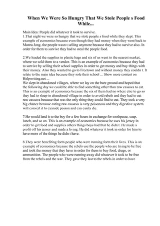 When We Were So Hungry That We Stole People s Food
While...
Main Idea: People did whatever it took to survive.
1.That night we were so hungry that we stole people s food while they slept. This
example of economics because even though they had money when they went back to
Mattru Jong, the people wasn t selling anymore because they had to survive also. In
order for them to survive they had to steal the people food.
2.We loaded the supplies in plastic bags and six of us went to the nearest market,
where we sold them to a vendor. This is an example of economics because they had
to survive by selling their school supplies in order to get money and buy things with
their money. Also they wanted to go to Freetown and without money they couldn t. It
relate to the main idea because they sole their school ... Show more content on
Helpwriting.net ...
We slept in abandoned villages, where we lay on the bare ground and hoped that
the following day we could be able to find something other than raw cassava to eat.
This is an example of economics because the six of them had no where else to go so
they had to sleep in abandoned village in order to avoid rebels and they had to eat
raw cassava because that was the only thing they could find to eat. They took a very
big chance because eating raw cassava is very poisonous and they digestive system
will convert it to cyanide poison and can easily die.
7.He would lend it to the boy for a few hours in exchange for toothpaste, soap,
lunch, and so on. This is an example of economics because he uses his jersey in
order to get food and supplies others things boys had that he didn t. He made a
profit off his jersey and made a living. He did whatever it took in order for him to
have more of the things he didn t have.
8.They were benefiting form people who were running form their lives. This is an
example of economics because the rebels use the people who are trying to be free
and took the money that they have in order for them to buy food, drugs, or
ammunition. The people who were running away did whatever it took to be free
from the rebels and the war. They gave they last to the rebels in order to have
 