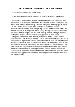 The Battle Of Desdemona And Nora Helmer
The Battle of Desdemona and Nora Helmer
The best protection any women can have... is courage. Elizabeth Cody Stanton
Throughout the course of time, women have been discriminated against and have
been viewed more as objects than humans. Both authors, William Shakespeare and
Henrik Ibsen, express the inequality of women throughout the two plays. In A Doll
s House, Ibsen expresses how women are degraded by society. Henrick
characterized Nora Helmer as an average, stay at home mom who takes care of the
children, and has no job to provide for her family. Throughout the story the reader
sees how Nora fuels the play and also helps develop the plot. Although in Othello,
Shakespeare presents women using the same approach, on the contrary,
Shakespeare gave women more freedom, as we see in A Doll s House, Nora is
isolated from the outside world, while in Othello, Desdemona and Emilia are free to
wander without supervision. Through the duration of both plays, the reader becomes
aware of the characters flaws, Nora and Desdemona both demonstrate flaws as they
become naive and allow their trusting and reassuring nature to deceive them. Also,
both Torvald and Iago speak and view women in a prejudice manner, additionally;
both male characters view women as possessions. Finally, the female characters
disregard males dominance in the current society as the reader sees Nora and Emilia
have a different approach on men, rather than being obedient as other women do in
that current society.
 