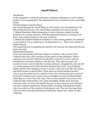 Ansoff Matrix
Introduction
In this assignment I will be describing how marketing techniques are used to market
products in two organisations. The organisations I have selected are Tesco and Virgin
Group.
Growth strategies (Ansoff matrix)
Igor Ansoff designed the Ansoff Matrix in 1957 and this was first published in the
Harvard Business Review. The Ansoff Matrix identifies four areas of growth:
1. Market Penetration Market penetration is where a business markets existing
products to its existing customers. With this approach businesses are trying to sell
more of the existing products to the same customers.
2. Market Development Market development is when existing products are marketed
in new markets such as marketing an existing product to a ... Show more content on
Helpwriting.net ...
This means that they are spending less and they will focus on the market that they are
more successful.
Relationship Marketing
Tesco uses relationship marketing to target its customers. They use the Tesco
Clubcard where they offer customers loyalty points on their purchases. When a
customer scans for their Clubcard, the data that is collected is used to send out
promotions to customers related on what they buy. They send out money off
vouchers 4 times a year to help their existing customers. Alongside this, they provide
a 12 month grantee on all of the electronic products that it sells. Tesco Clubcard
holders benefit when shopping at Tesco as receive 1 point for every ВЈ1 they spend,
and double points on special offers. These points are stored and built up and 4
times a year the holder receives vouchers to the value of points they have saved (1p
per point). Vouchers can be spent in store on shopping or used on Clubcard Deals
where they are worth 4 times the value. They are also entitled to free access to the
Clubcard clubs which include: wine, baby and toddler, healthy food, food and
Christmas clubs. For Tesco the benefits they give to the customers ensure that they
can micro segment customers by lifestyle habits, including individual personality
traits from analysis of the contents of each grocery cart. They can then target them
with newsletters and other personalized information along with a variety of other
marketing
 