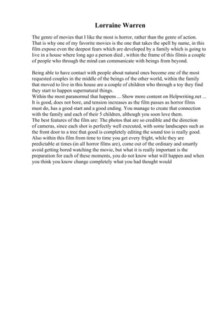 Lorraine Warren
The genre of movies that I like the most is horror, rather than the genre of action.
That is why one of my favorite movies is the one that takes the spell by name, in this
film expose even the deepest fears which are developed by a family which is going to
live in a house where long ago a person died , within the frame of this filmis a couple
of people who through the mind can communicate with beings from beyond.
Being able to have contact with people about natural ones become one of the most
requested couples in the middle of the beings of the other world, within the family
that moved to live in this house are a couple of children who through a toy they find
they start to happen supernatural things.
Within the most paranormal that happens ... Show more content on Helpwriting.net ...
It is good, does not bore, and tension increases as the film passes as horror films
must do, has a good start and a good ending. You manage to create that connection
with the family and each of their 5 children, although you soon love them.
The best features of the film are: The photos that are so credible and the direction
of cameras, since each shot is perfectly well executed, with some landscapes such as
the front door to a tree that good is completely editing the sound too is really good.
Also within this film from time to time you get every fright, while they are
predictable at times (in all horror films are), come out of the ordinary and smartly
avoid getting bored watching the movie, but what it is really important is the
preparation for each of these moments, you do not know what will happen and when
you think you know change completely what you had thought would
 