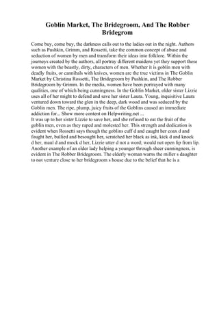 Goblin Market, The Bridegroom, And The Robber
Bridegrom
Come buy, come buy, the darkness calls out to the ladies out in the night. Authors
such as Pushkin, Grimm, and Rossetti, take the common concept of abuse and
seduction of women by men and transform their ideas into folklore. Within the
journeys created by the authors, all portray different maidens yet they support these
women with the beastly, dirty, characters of men. Whether it is goblin men with
deadly fruits, or cannibals with knives, women are the true victims in The Goblin
Market by Christina Rossetti, The Bridegroom by Pushkin, and The Robber
Bridegroom by Grimm. In the media, women have been portrayed with many
qualities, one of which being cunningness. In the Goblin Market, older sister Lizzie
uses all of her might to defend and save her sister Laura. Young, inquisitive Laura
ventured down toward the glen in the deep, dark wood and was seduced by the
Goblin men. The ripe, plump, juicy fruits of the Goblins caused an immediate
addiction for... Show more content on Helpwriting.net ...
It was up to her sister Lizzie to save her, and she refused to eat the fruit of the
goblin men, even as they raped and molested her. This strength and dedication is
evident when Rossetti says though the goblins cuff d and caught her coax d and
fought her, bullied and besought her, scratched her black as ink, kick d and knock
d her, maul d and mock d her, Lizzie utter d not a word; would not open lip from lip.
Another example of an elder lady helping a younger through sheer cunningness, is
evident in The Robber Bridegroom. The elderly woman warns the miller s daughter
to not venture close to her bridegroom s house due to the belief that he is a
 