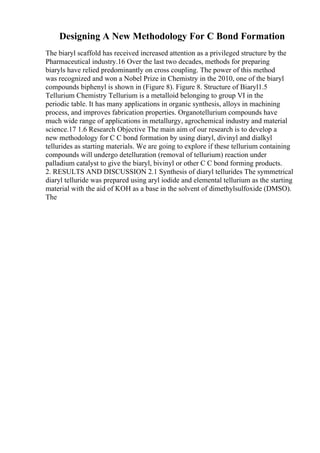 Designing A New Methodology For C Bond Formation
The biaryl scaffold has received increased attention as a privileged structure by the
Pharmaceutical industry.16 Over the last two decades, methods for preparing
biaryls have relied predominantly on cross coupling. The power of this method
was recognized and won a Nobel Prize in Chemistry in the 2010, one of the biaryl
compounds biphenyl is shown in (Figure 8). Figure 8. Structure of Biaryl1.5
Tellurium Chemistry Tellurium is a metalloid belonging to group VI in the
periodic table. It has many applications in organic synthesis, alloys in machining
process, and improves fabrication properties. Organotellurium compounds have
much wide range of applications in metallurgy, agrochemical industry and material
science.17 1.6 Research Objective The main aim of our research is to develop a
new methodology for C C bond formation by using diaryl, divinyl and dialkyl
tellurides as starting materials. We are going to explore if these tellurium containing
compounds will undergo detelluration (removal of tellurium) reaction under
palladium catalyst to give the biaryl, bivinyl or other C C bond forming products.
2. RESULTS AND DISCUSSION 2.1 Synthesis of diaryl tellurides The symmetrical
diaryl telluride was prepared using aryl iodide and elemental tellurium as the starting
material with the aid of KOH as a base in the solvent of dimethylsulfoxide (DMSO).
The
 