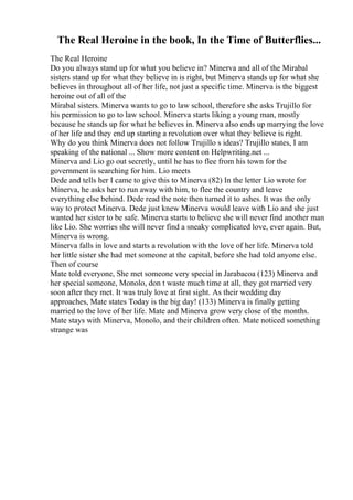 The Real Heroine in the book, In the Time of Butterflies...
The Real Heroine
Do you always stand up for what you believe in? Minerva and all of the Mirabal
sisters stand up for what they believe in is right, but Minerva stands up for what she
believes in throughout all of her life, not just a specific time. Minerva is the biggest
heroine out of all of the
Mirabal sisters. Minerva wants to go to law school, therefore she asks Trujillo for
his permission to go to law school. Minerva starts liking a young man, mostly
because he stands up for what he believes in. Minerva also ends up marrying the love
of her life and they end up starting a revolution over what they believe is right.
Why do you think Minerva does not follow Trujillo s ideas? Trujillo states, I am
speaking of the national ... Show more content on Helpwriting.net ...
Minerva and Lio go out secretly, until he has to flee from his town for the
government is searching for him. Lio meets
Dede and tells her I came to give this to Minerva (82) In the letter Lio wrote for
Minerva, he asks her to run away with him, to flee the country and leave
everything else behind. Dede read the note then turned it to ashes. It was the only
way to protect Minerva. Dede just knew Minerva would leave with Lio and she just
wanted her sister to be safe. Minerva starts to believe she will never find another man
like Lio. She worries she will never find a sneaky complicated love, ever again. But,
Minerva is wrong.
Minerva falls in love and starts a revolution with the love of her life. Minerva told
her little sister she had met someone at the capital, before she had told anyone else.
Then of course
Mate told everyone, She met someone very special in Jarabacoa (123) Minerva and
her special someone, Monolo, don t waste much time at all, they got married very
soon after they met. It was truly love at first sight. As their wedding day
approaches, Mate states Today is the big day! (133) Minerva is finally getting
married to the love of her life. Mate and Minerva grow very close of the months.
Mate stays with Minerva, Monolo, and their children often. Mate noticed something
strange was
 