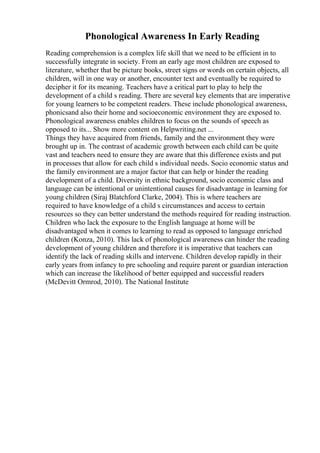 Phonological Awareness In Early Reading
Reading comprehension is a complex life skill that we need to be efficient in to
successfully integrate in society. From an early age most children are exposed to
literature, whether that be picture books, street signs or words on certain objects, all
children, will in one way or another, encounter text and eventually be required to
decipher it for its meaning. Teachers have a critical part to play to help the
development of a child s reading. There are several key elements that are imperative
for young learners to be competent readers. These include phonological awareness,
phonicsand also their home and socioeconomic environment they are exposed to.
Phonological awareness enables children to focus on the sounds of speech as
opposed to its... Show more content on Helpwriting.net ...
Things they have acquired from friends, family and the environment they were
brought up in. The contrast of academic growth between each child can be quite
vast and teachers need to ensure they are aware that this difference exists and put
in processes that allow for each child s individual needs. Socio economic status and
the family environment are a major factor that can help or hinder the reading
development of a child. Diversity in ethnic background, socio economic class and
language can be intentional or unintentional causes for disadvantage in learning for
young children (Siraj Blatchford Clarke, 2004). This is where teachers are
required to have knowledge of a child s circumstances and access to certain
resources so they can better understand the methods required for reading instruction.
Children who lack the exposure to the English language at home will be
disadvantaged when it comes to learning to read as opposed to language enriched
children (Konza, 2010). This lack of phonological awareness can hinder the reading
development of young children and therefore it is imperative that teachers can
identify the lack of reading skills and intervene. Children develop rapidly in their
early years from infancy to pre schooling and require parent or guardian interaction
which can increase the likelihood of better equipped and successful readers
(McDevitt Ormrod, 2010). The National Institute
 
