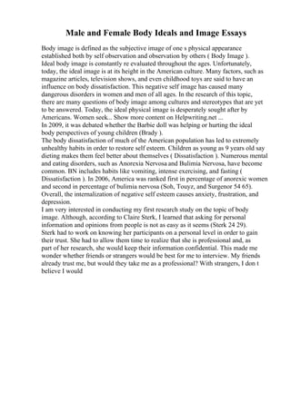 Male and Female Body Ideals and Image Essays
Body image is defined as the subjective image of one s physical appearance
established both by self observation and observation by others ( Body Image ).
Ideal body image is constantly re evaluated throughout the ages. Unfortunately,
today, the ideal image is at its height in the American culture. Many factors, such as
magazine articles, television shows, and even childhood toys are said to have an
influence on body dissatisfaction. This negative self image has caused many
dangerous disorders in women and men of all ages. In the research of this topic,
there are many questions of body image among cultures and stereotypes that are yet
to be answered. Today, the ideal physical image is desperately sought after by
Americans. Women seek... Show more content on Helpwriting.net ...
In 2009, it was debated whether the Barbie doll was helping or hurting the ideal
body perspectives of young children (Brady ).
The body dissatisfaction of much of the American population has led to extremely
unhealthy habits in order to restore self esteem. Children as young as 9 years old say
dieting makes them feel better about themselves ( Dissatisfaction ). Numerous mental
and eating disorders, such as Anorexia Nervosa and Bulimia Nervosa, have become
common. BN includes habits like vomiting, intense exercising, and fasting (
Dissatisfaction ). In 2006, America was ranked first in percentage of anorexic women
and second in percentage of bulimia nervosa (Soh, Touyz, and Surgenor 54 65).
Overall, the internalization of negative self esteem causes anxiety, frustration, and
depression.
I am very interested in conducting my first research study on the topic of body
image. Although, according to Claire Sterk, I learned that asking for personal
information and opinions from people is not as easy as it seems (Sterk 24 29).
Sterk had to work on knowing her participants on a personal level in order to gain
their trust. She had to allow them time to realize that she is professional and, as
part of her research, she would keep their information confidential. This made me
wonder whether friends or strangers would be best for me to interview. My friends
already trust me, but would they take me as a professional? With strangers, I don t
believe I would
 
