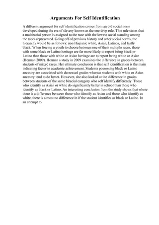 Arguments For Self Identification
A different argument for self identification comes from an old social norm
developed during the era of slavery known as the one drop rule. This rule states that
a multiracial person is assigned to the race with the lowest social standing among
the races represented. Going off of previous history and other social norms, the
hierarchy would be as follows: non Hispanic white, Asian, Latinos, and lastly
black. When forcing a youth to choose between one of their multiple races, those
with some black or Latino heritage are far more likely to report being black or
Latino than those with white or Asian heritage are to report being white or Asian
(Herman 2009). Herman s study in 2009 examines the difference in grades between
students of mixed races. Her ultimate conclusion is that self identification is the main
indicating factor in academic achievement. Students possessing black or Latino
ancestry are associated with decreased grades whereas students with white or Asian
ancestry tend to do better. However, she also looked at the difference in grades
between students of the same biracial category who self identify differently. Those
who identify as Asian or white do significantly better in school than those who
identify as black or Latino. An interesting conclusion from the study shows that where
there is a difference between those who identify as Asian and those who identify as
white, there is almost no difference in if the student identifies as black or Latino. In
an attempt to
 